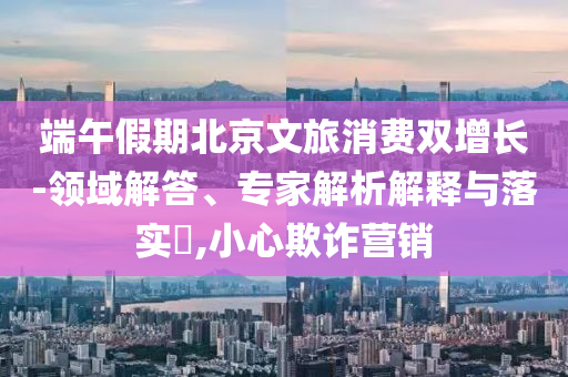 端午假期北京文旅消費(fèi)雙增長(zhǎng)-領(lǐng)域解答、專(zhuān)家解析解釋與落實(shí)?,小心欺詐營(yíng)銷(xiāo)