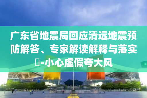 廣東省地震局回應清遠地震預防解答、專家解讀解釋與落實?-小心虛假夸大風