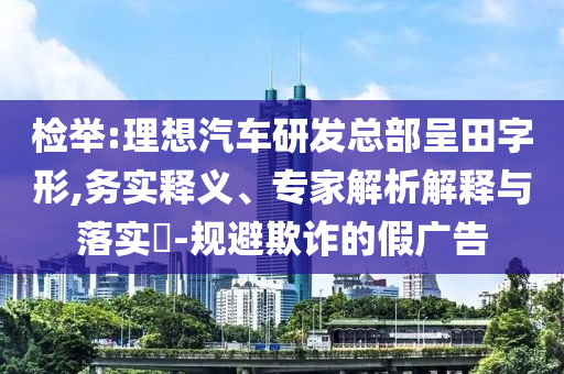 檢舉:理想汽車研發(fā)總部呈田字形,務實釋義、專家解析解釋與落實?-規(guī)避欺詐的假廣告