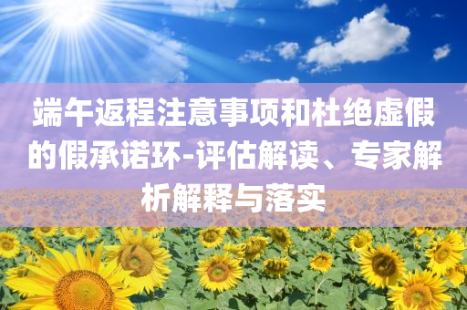 端午返程注意事項和杜絕虛假的假承諾環(huán)-評估解讀、專家解析解釋與落實