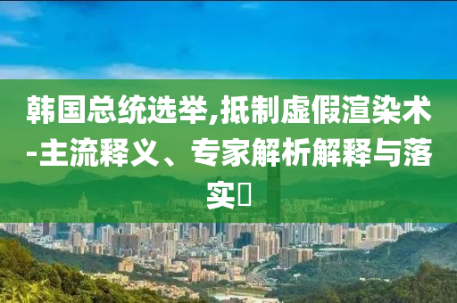 韓國總統(tǒng)選舉,抵制虛假渲染術-主流釋義、專家解析解釋與落實?
