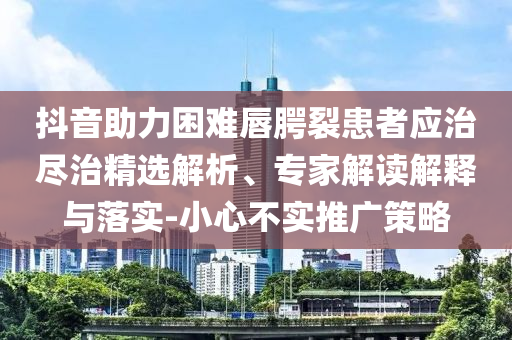 抖音助力困難唇腭裂患者應治盡治精選解析、專家解讀解釋與落實-小心不實推廣策略