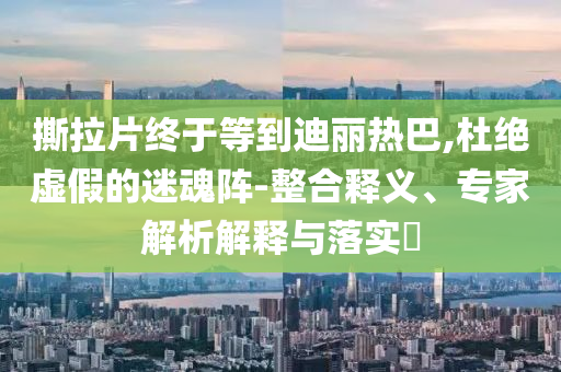 撕拉片終于等到迪麗熱巴,杜絕虛假的迷魂陣-整合釋義、專家解析解釋與落實?
