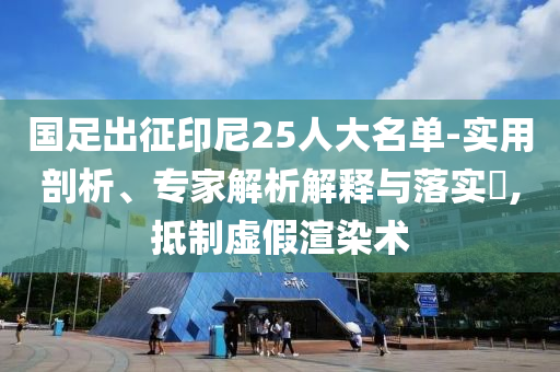 國足出征印尼25人大名單-實用剖析、專家解析解釋與落實?,抵制虛假渲染術(shù)