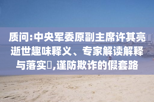質(zhì)問(wèn):中央軍委原副主席許其亮逝世趣味釋義、專家解讀解釋與落實(shí)?,謹(jǐn)防欺詐的假套路