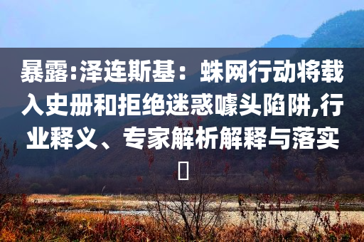 暴露:澤連斯基：蛛網(wǎng)行動(dòng)將載入史冊(cè)和拒絕迷惑噱頭陷阱,行業(yè)釋義、專家解析解釋與落實(shí)?