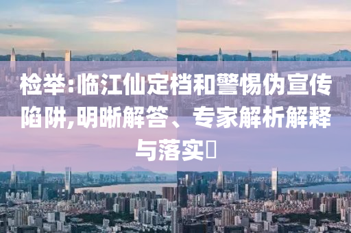 檢舉:臨江仙定檔和警惕偽宣傳陷阱,明晰解答、專家解析解釋與落實(shí)?