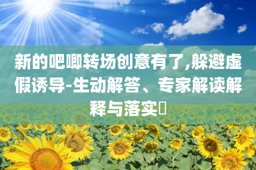 新的吧唧轉(zhuǎn)場(chǎng)創(chuàng)意有了,躲避虛假誘導(dǎo)-生動(dòng)解答、專家解讀解釋與落實(shí)?