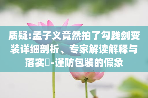 質(zhì)疑:孟子義竟然拍了勾踐劍變裝詳細(xì)剖析、專家解讀解釋與落實(shí)?-謹(jǐn)防包裝的假象