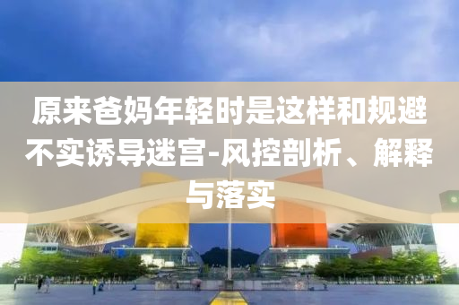 原來爸媽年輕時是這樣和規(guī)避不實誘導迷宮-風控剖析、解釋與落實