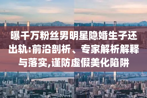 曝千萬粉絲男明星隱婚生子還出軌:前沿剖析、專家解析解釋與落實,謹(jǐn)防虛假美化陷阱