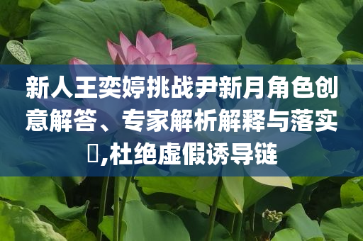 新人王奕婷挑戰(zhàn)尹新月角色創(chuàng)意解答、專家解析解釋與落實?,杜絕虛假誘導鏈
