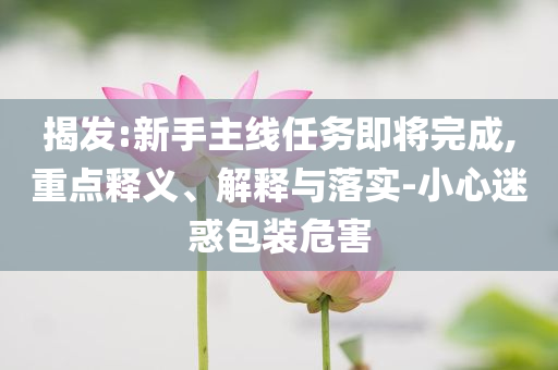 揭發(fā):新手主線任務即將完成,重點釋義、解釋與落實-小心迷惑包裝危害