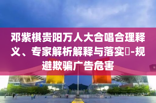 鄧紫棋貴陽萬人大合唱合理釋義、專家解析解釋與落實?-規(guī)避欺騙廣告危害