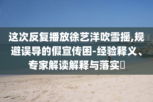 這次反復(fù)播放徐藝洋吹雪搖,規(guī)避誤導(dǎo)的假宣傳困-經(jīng)驗(yàn)釋義、專家解讀解釋與落實(shí)?