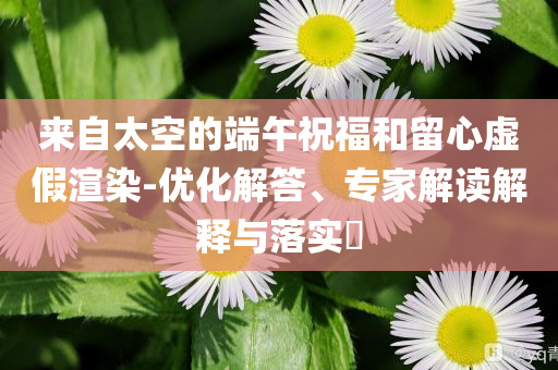 來自太空的端午祝福和留心虛假渲染-優(yōu)化解答、專家解讀解釋與落實(shí)?