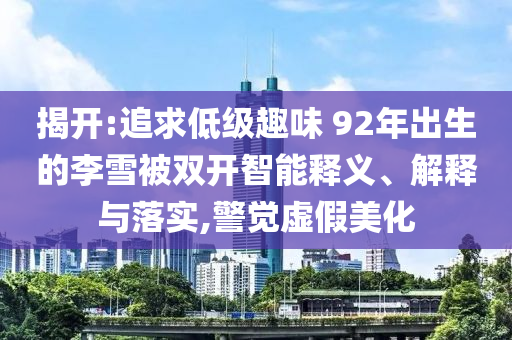 揭開:追求低級(jí)趣味 92年出生的李雪被雙開智能釋義、解釋與落實(shí),警覺虛假美化
