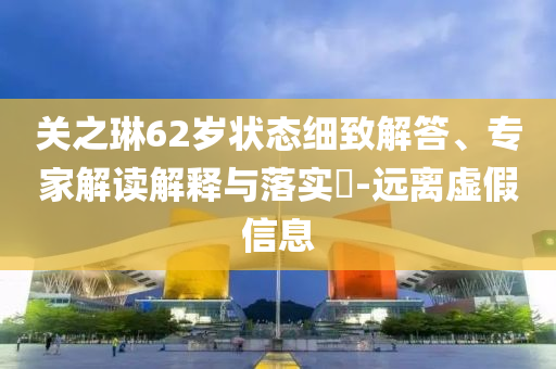 關(guān)之琳62歲狀態(tài)細(xì)致解答、專家解讀解釋與落實(shí)?-遠(yuǎn)離虛假信息