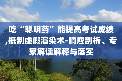 吃“聰明藥”能提高考試成績(jī),抵制虛假渲染術(shù)-響應(yīng)剖析、專家解讀解釋與落實(shí)