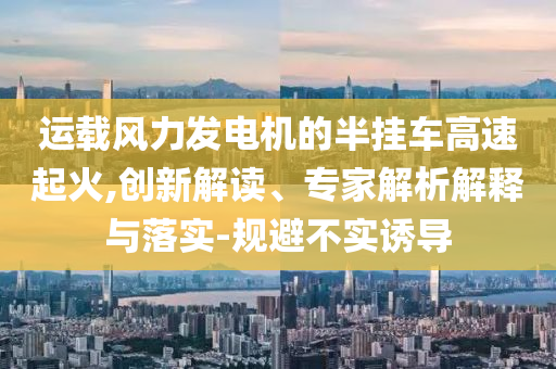 運(yùn)載風(fēng)力發(fā)電機(jī)的半掛車高速起火,創(chuàng)新解讀、專家解析解釋與落實(shí)-規(guī)避不實(shí)誘導(dǎo)