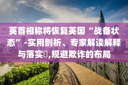 英首相稱將恢復(fù)英國(guó)“戰(zhàn)備狀態(tài)”-實(shí)用剖析、專家解讀解釋與落實(shí)?,規(guī)避欺詐的布局