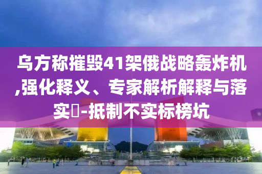 烏方稱摧毀41架俄戰(zhàn)略轟炸機(jī),強(qiáng)化釋義、專家解析解釋與落實(shí)?-抵制不實(shí)標(biāo)榜坑