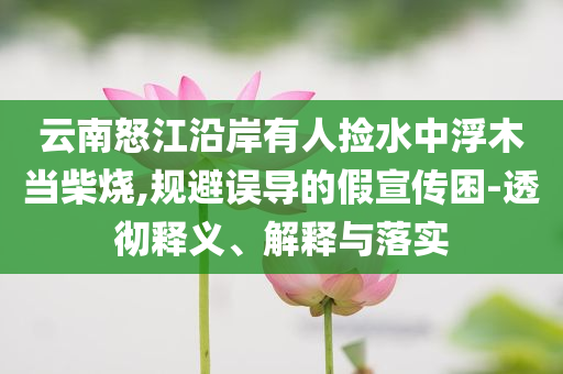 云南怒江沿岸有人撿水中浮木當(dāng)柴燒,規(guī)避誤導(dǎo)的假宣傳困-透徹釋義、解釋與落實(shí)