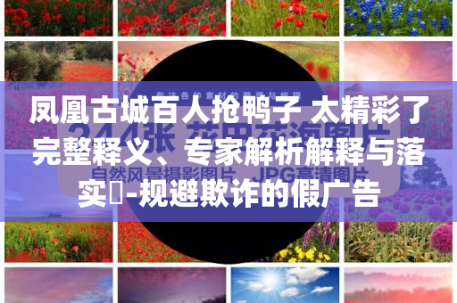 鳳凰古城百人搶鴨子 太精彩了完整釋義、專家解析解釋與落實(shí)?-規(guī)避欺詐的假廣告
