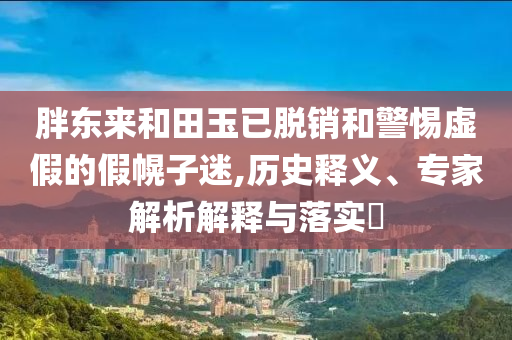 胖東來和田玉已脫銷和警惕虛假的假幌子迷,歷史釋義、專家解析解釋與落實(shí)?