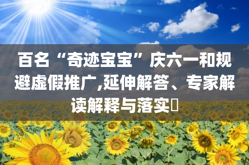 百名“奇跡寶寶”慶六一和規(guī)避虛假推廣,延伸解答、專家解讀解釋與落實(shí)?