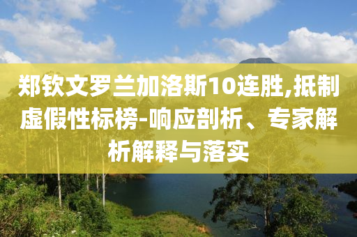 鄭欽文羅蘭加洛斯10連勝,抵制虛假性標(biāo)榜-響應(yīng)剖析、專家解析解釋與落實(shí)