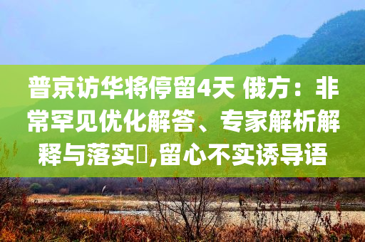 普京訪(fǎng)華將停留4天 俄方：非常罕見(jiàn)優(yōu)化解答、專(zhuān)家解析解釋與落實(shí)?,留心不實(shí)誘導(dǎo)語(yǔ)