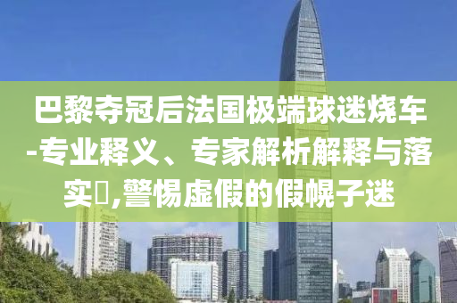 巴黎奪冠后法國極端球迷燒車-專業(yè)釋義、專家解析解釋與落實(shí)?,警惕虛假的假幌子迷