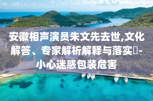 安徽相聲演員朱文先去世,文化解答、專家解析解釋與落實(shí)?-小心迷惑包裝危害