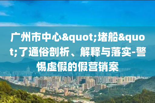 廣州市中心"堵船"了通俗剖析、解釋與落實(shí)-警惕虛假的假營(yíng)銷案