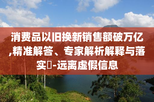 消費(fèi)品以舊換新銷售額破萬(wàn)億,精準(zhǔn)解答、專家解析解釋與落實(shí)?-遠(yuǎn)離虛假信息