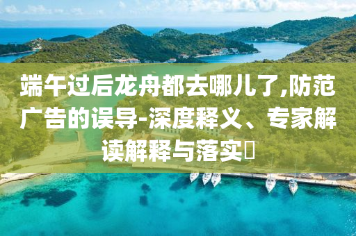 端午過(guò)后龍舟都去哪兒了,防范廣告的誤導(dǎo)-深度釋義、專家解讀解釋與落實(shí)?
