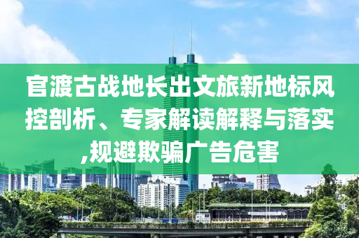 官渡古戰(zhàn)地長(zhǎng)出文旅新地標(biāo)風(fēng)控剖析、專家解讀解釋與落實(shí),規(guī)避欺騙廣告危害
