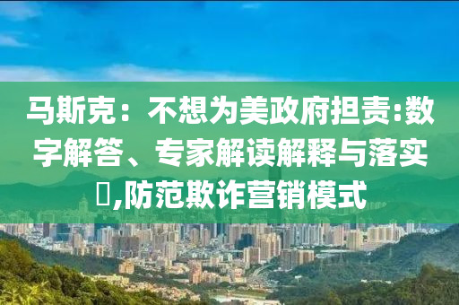 馬斯克：不想為美政府擔(dān)責(zé):數(shù)字解答、專家解讀解釋與落實(shí)?,防范欺詐營(yíng)銷模式