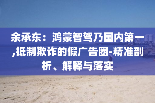 余承東：鴻蒙智駕乃國內(nèi)第一,抵制欺詐的假廣告圈-精準剖析、解釋與落實