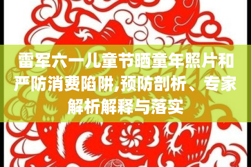 雷軍六一兒童節(jié)曬童年照片和嚴防消費陷阱,預防剖析、專家解析解釋與落實