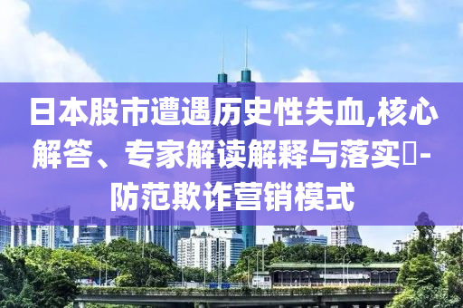 日本股市遭遇歷史性失血,核心解答、專家解讀解釋與落實?-防范欺詐營銷模式