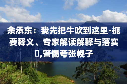 余承東：我先把牛吹到這里-扼要釋義、專家解讀解釋與落實(shí)?,警惕夸張幌子