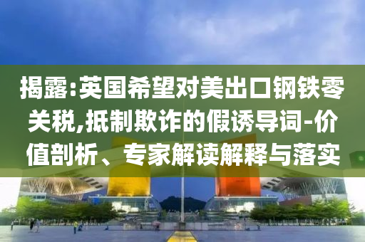 揭露:英國希望對(duì)美出口鋼鐵零關(guān)稅,抵制欺詐的假誘導(dǎo)詞-價(jià)值剖析、專家解讀解釋與落實(shí)