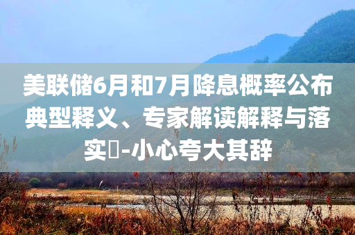 美聯(lián)儲(chǔ)6月和7月降息概率公布典型釋義、專家解讀解釋與落實(shí)?-小心夸大其辭