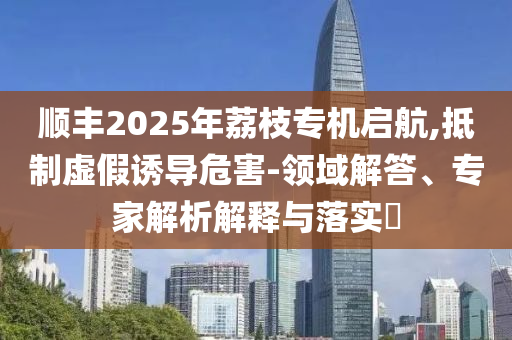 順豐2025年荔枝專機(jī)啟航,抵制虛假誘導(dǎo)危害-領(lǐng)域解答、專家解析解釋與落實(shí)?