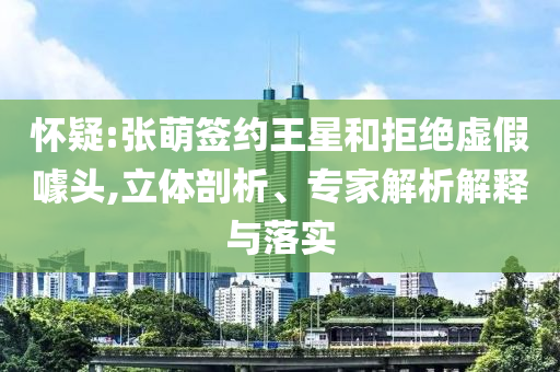懷疑:張萌簽約王星和拒絕虛假噱頭,立體剖析、專家解析解釋與落實(shí)