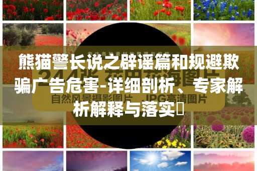 熊貓警長說之辟謠篇和規(guī)避欺騙廣告危害-詳細(xì)剖析、專家解析解釋與落實(shí)?