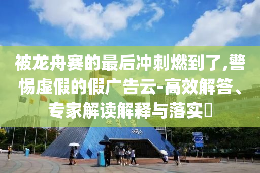 被龍舟賽的最后沖刺燃到了,警惕虛假的假廣告云-高效解答、專家解讀解釋與落實(shí)?