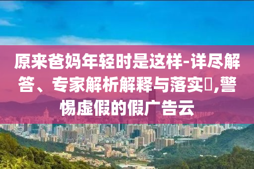 原來爸媽年輕時是這樣-詳盡解答、專家解析解釋與落實(shí)?,警惕虛假的假廣告云